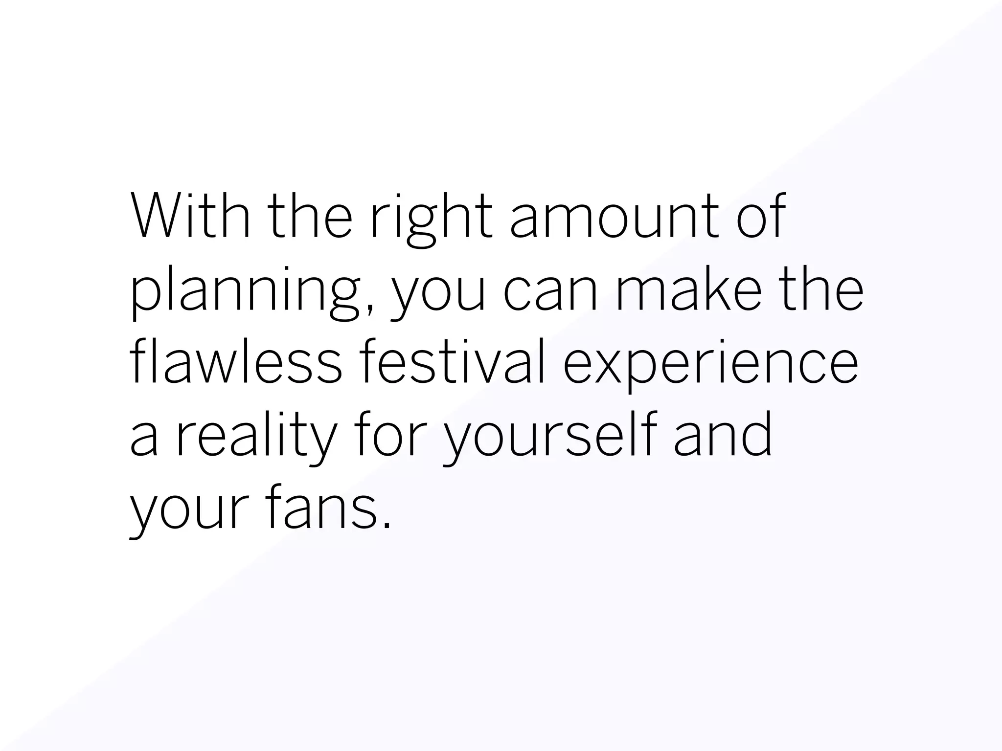 With the right amount of
planning, you can make the
flawless festival experience
a reality for yourself and
your fans.
 