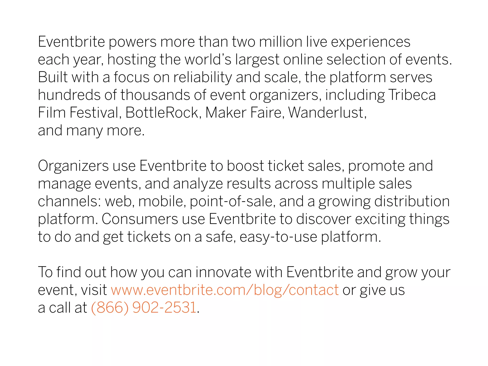Eventbrite powers more than two million live experiences
each year, hosting the world’s largest online selection of events.
Built with a focus on reliability and scale, the platform serves
hundreds of thousands of event organizers, including Tribeca
Film Festival, BottleRock, Maker Faire, Wanderlust,
and many more.
Organizers use Eventbrite to boost ticket sales, promote and
manage events, and analyze results across multiple sales
channels: web, mobile, point-of-sale, and a growing distribution
platform. Consumers use Eventbrite to discover exciting things
to do and get tickets on a safe, easy-to-use platform.
To find out how you can innovate with Eventbrite and grow your
event, visit www.eventbrite.com/blog/contact or give us
a call at (866) 902-2531.
 