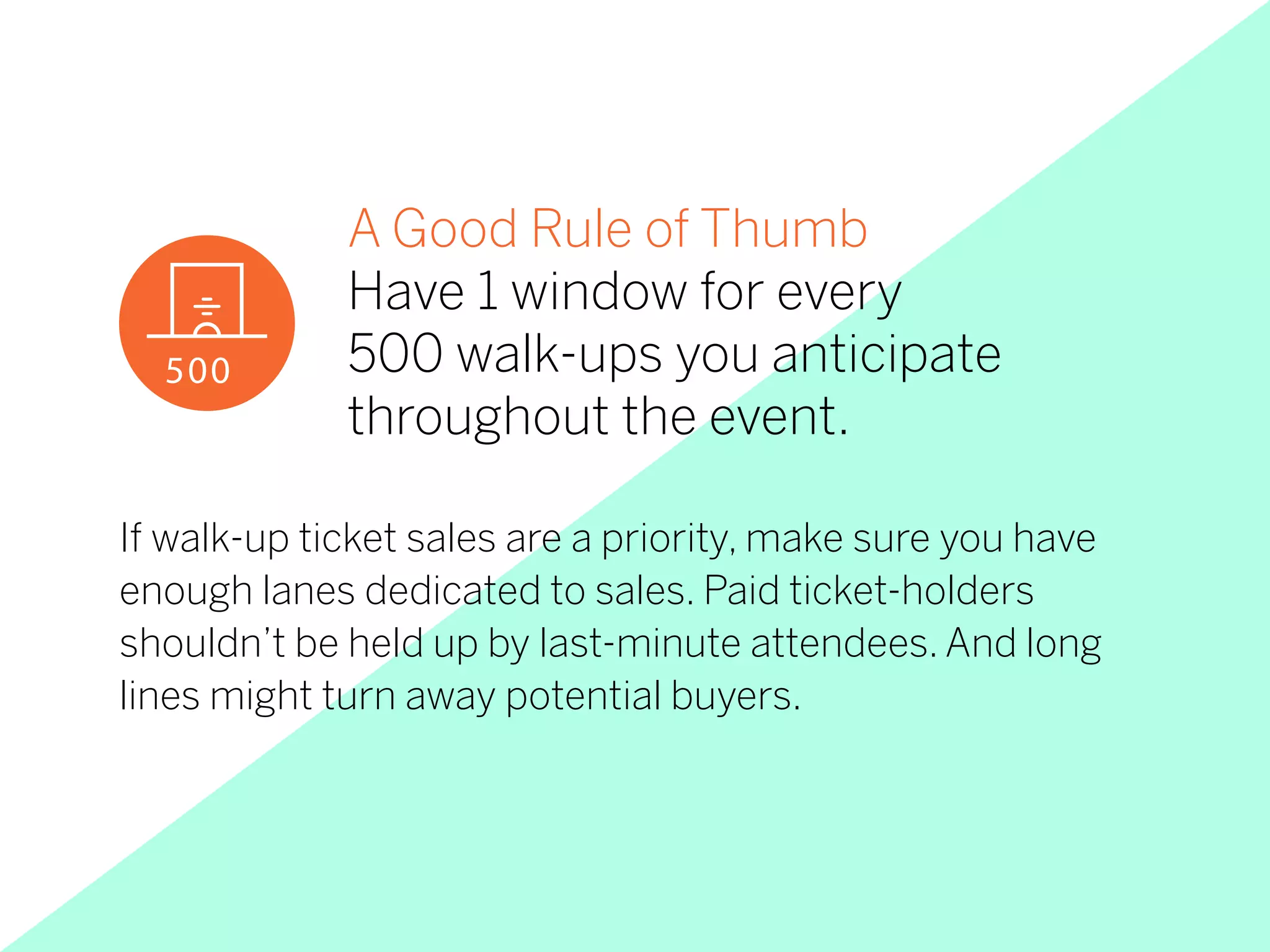 If walk-up ticket sales are a priority, make sure you have
enough lanes dedicated to sales. Paid ticket-holders
shouldn’t be held up by last-minute attendees. And long
lines might turn away potential buyers.
A Good Rule of Thumb
Have 1 window for every
500 walk-ups you anticipate
throughout the event.
500
 