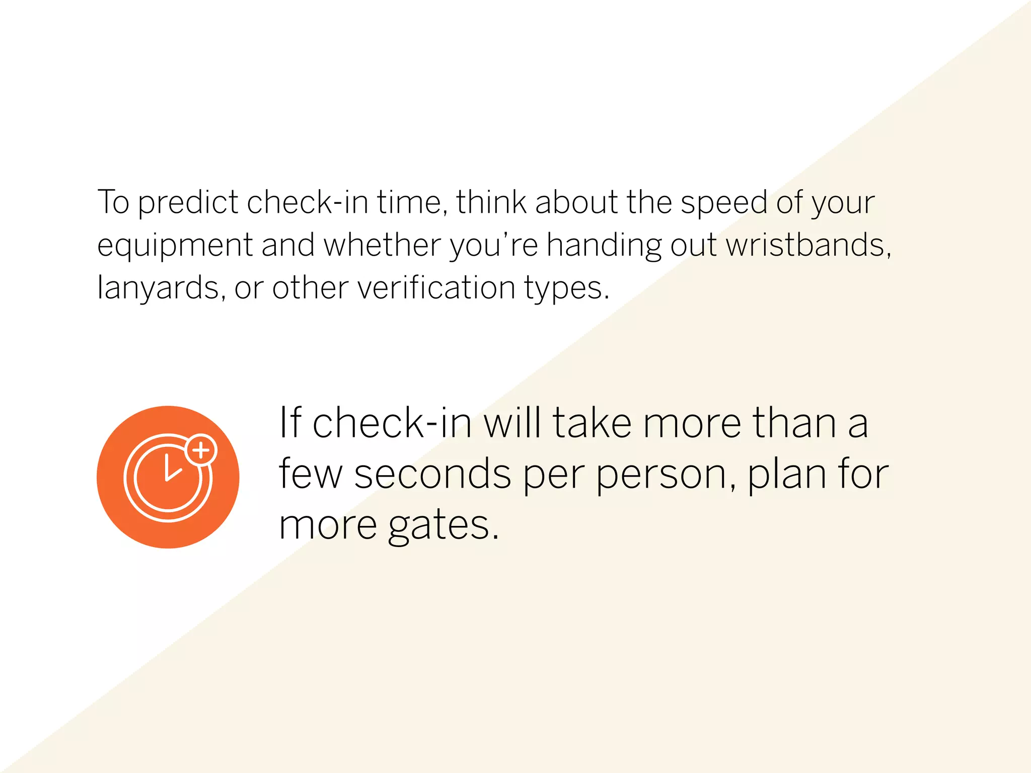 To predict check-in time, think about the speed of your
equipment and whether you’re handing out wristbands,
lanyards, or other verification types.
If check-in will take more than a
few seconds per person, plan for
more gates.
 