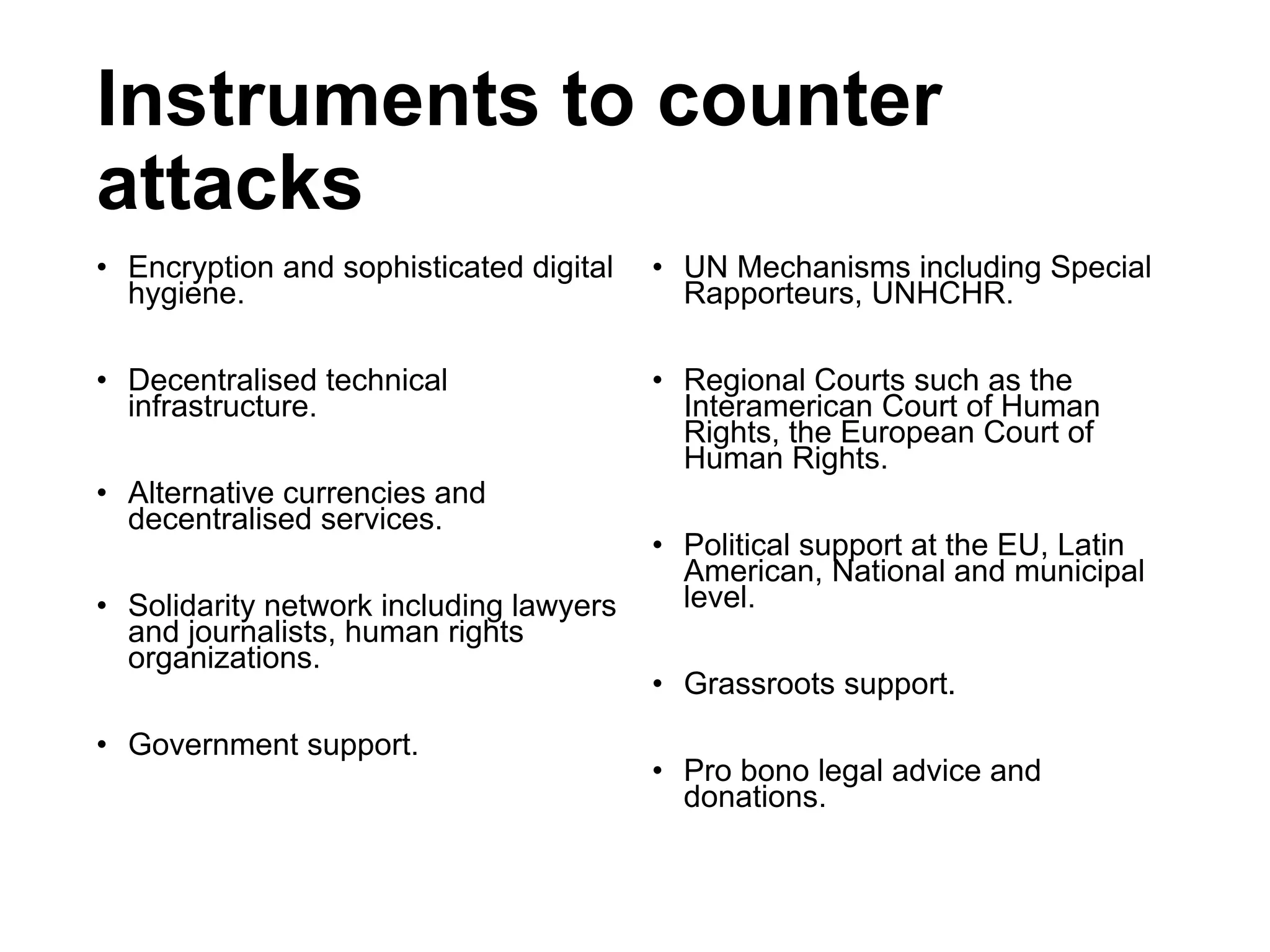 Instruments to counter
attacks
• Encryption and sophisticated digital
hygiene.
• Decentralised technical
infrastructure.
• Alternative currencies and
decentralised services.
• Solidarity network including lawyers
and journalists, human rights
organizations.
• Government support.
• UN Mechanisms including Special
Rapporteurs, UNHCHR.
• Regional Courts such as the
Interamerican Court of Human
Rights, the European Court of
Human Rights.
• Political support at the EU, Latin
American, National and municipal
level.
• Grassroots support.
• Pro bono legal advice and
donations.
 