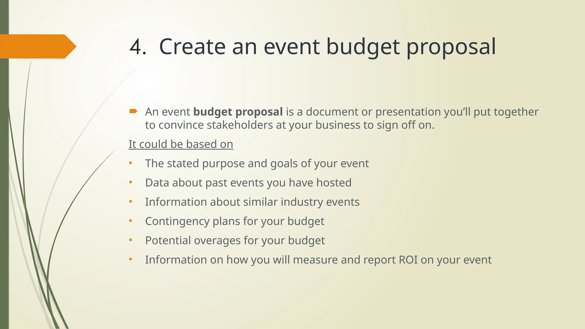 4. Create an event budget proposal
 An event budget proposal is a document or presentation you’ll put together
to convince stakeholders at your business to sign off on.
It could be based on
• The stated purpose and goals of your event
• Data about past events you have hosted
• Information about similar industry events
• Contingency plans for your budget
• Potential overages for your budget
• Information on how you will measure and report ROI on your event
 