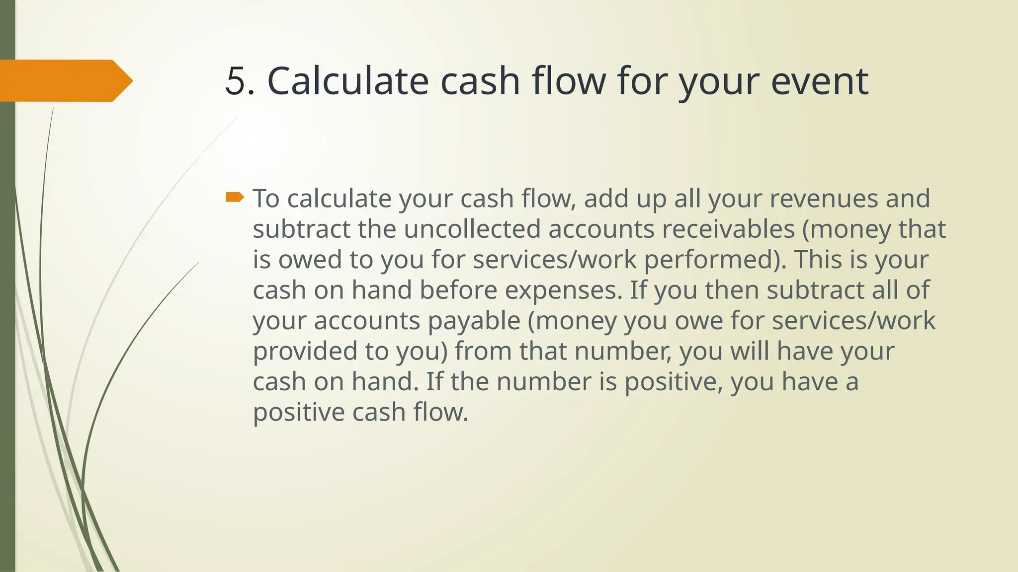 5. Calculate cash flow for your event
 To calculate your cash flow, add up all your revenues and
subtract the uncollected accounts receivables (money that
is owed to you for services/work performed). This is your
cash on hand before expenses. If you then subtract all of
your accounts payable (money you owe for services/work
provided to you) from that number, you will have your
cash on hand. If the number is positive, you have a
positive cash flow.
 
