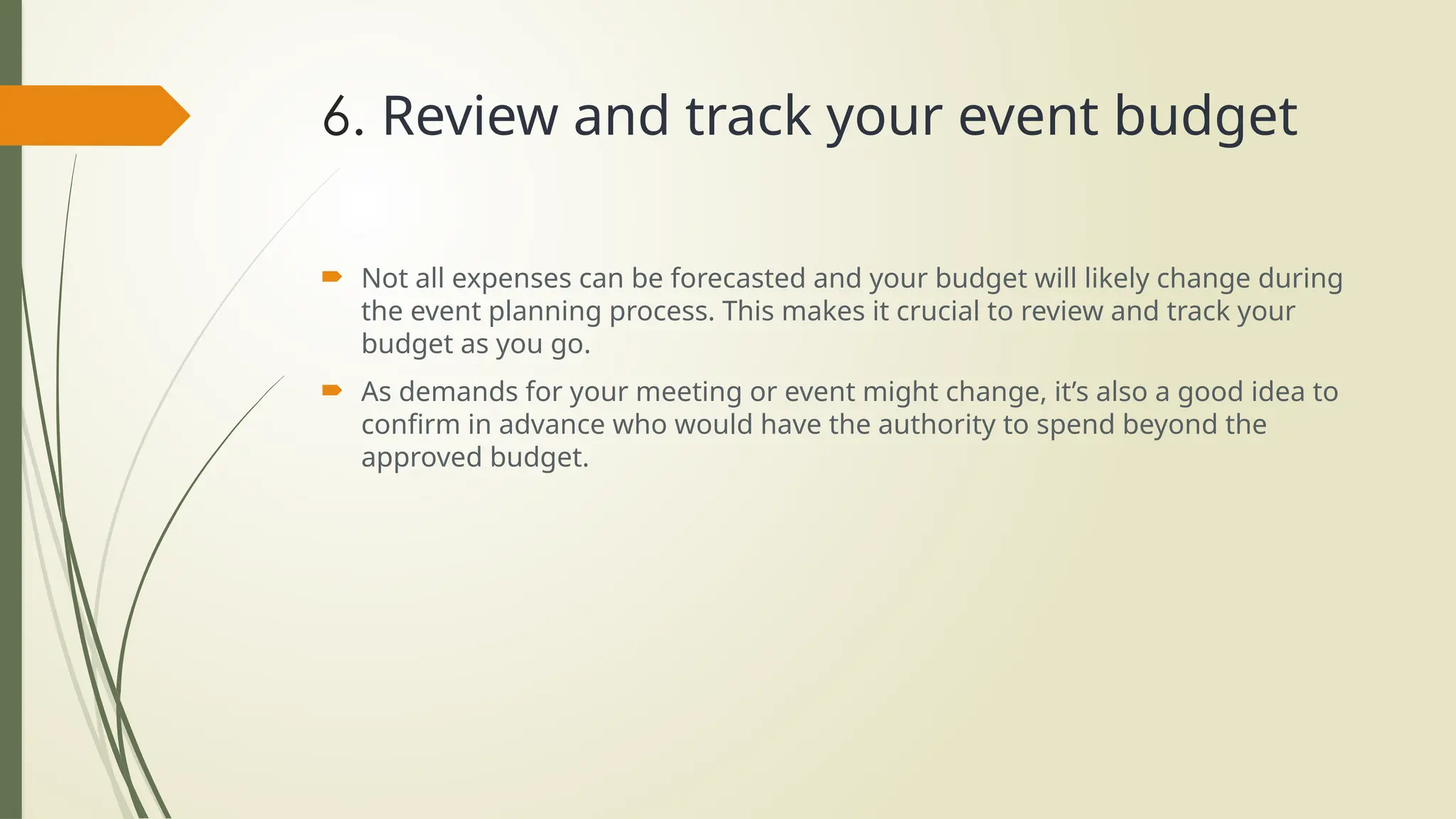 6. Review and track your event budget
 Not all expenses can be forecasted and your budget will likely change during
the event planning process. This makes it crucial to review and track your
budget as you go.
 As demands for your meeting or event might change, it’s also a good idea to
confirm in advance who would have the authority to spend beyond the
approved budget.
 