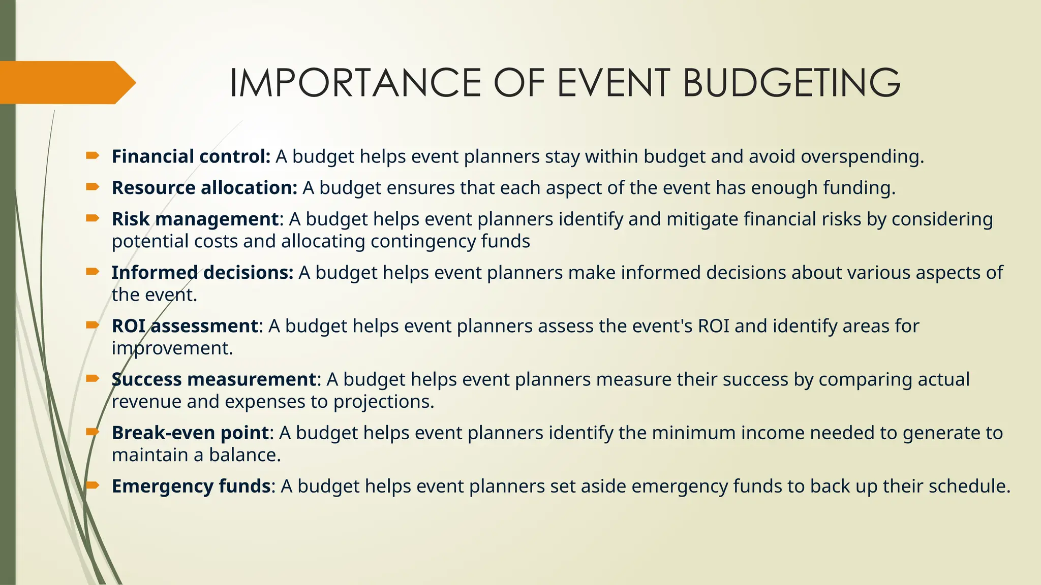 IMPORTANCE OF EVENT BUDGETING
 Financial control: A budget helps event planners stay within budget and avoid overspending.
 Resource allocation: A budget ensures that each aspect of the event has enough funding.
 Risk management: A budget helps event planners identify and mitigate financial risks by considering
potential costs and allocating contingency funds
 Informed decisions: A budget helps event planners make informed decisions about various aspects of
the event.
 ROI assessment: A budget helps event planners assess the event's ROI and identify areas for
improvement.
 Success measurement: A budget helps event planners measure their success by comparing actual
revenue and expenses to projections.
 Break-even point: A budget helps event planners identify the minimum income needed to generate to
maintain a balance.
 Emergency funds: A budget helps event planners set aside emergency funds to back up their schedule.
 