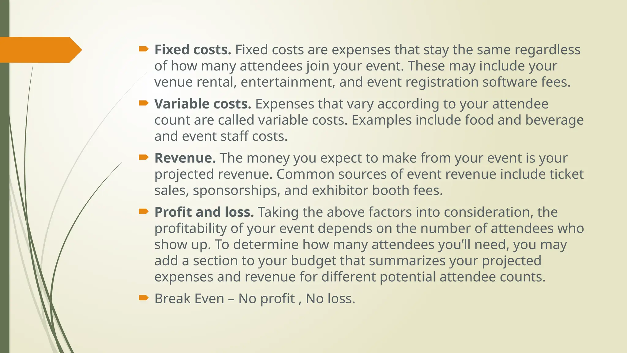  Fixed costs. Fixed costs are expenses that stay the same regardless
of how many attendees join your event. These may include your
venue rental, entertainment, and event registration software fees.
 Variable costs. Expenses that vary according to your attendee
count are called variable costs. Examples include food and beverage
and event staff costs.
 Revenue. The money you expect to make from your event is your
projected revenue. Common sources of event revenue include ticket
sales, sponsorships, and exhibitor booth fees.
 Profit and loss. Taking the above factors into consideration, the
profitability of your event depends on the number of attendees who
show up. To determine how many attendees you’ll need, you may
add a section to your budget that summarizes your projected
expenses and revenue for different potential attendee counts.
 Break Even – No profit , No loss.
 
