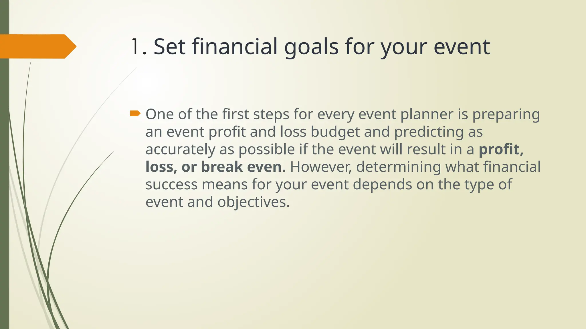 1. Set financial goals for your event
 One of the first steps for every event planner is preparing
an event profit and loss budget and predicting as
accurately as possible if the event will result in a profit,
loss, or break even. However, determining what financial
success means for your event depends on the type of
event and objectives.
 