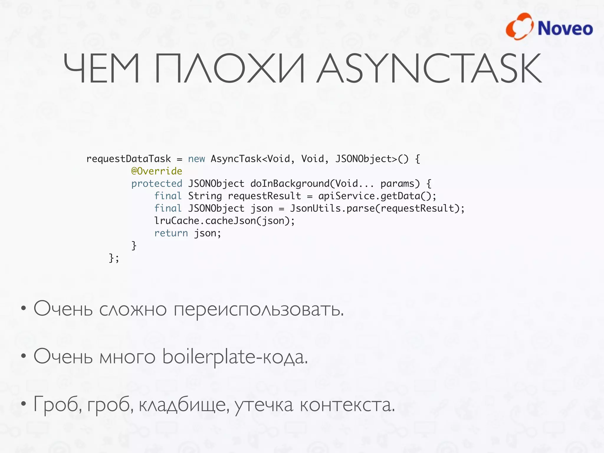 ЧЕМ ПЛОХИ ASYNCTASK
• Очень сложно переиспользовать.
• Очень много boilerplate-кода.
• Гроб, гроб, кладбище, утечка контекста.
requestDataTask = new AsyncTask<Void, Void, JSONObject>() {
@Override
protected JSONObject doInBackground(Void... params) {
final String requestResult = apiService.getData();
final JSONObject json = JsonUtils.parse(requestResult);
lruCache.cacheJson(json);
return json;
}
};
 