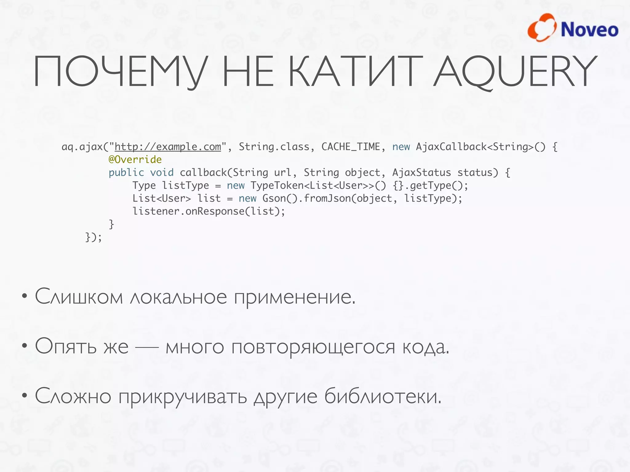 ПОЧЕМУ НЕ КАТИТ AQUERY
• Слишком локальное применение.
• Опять же — много повторяющегося кода.
• Сложно прикручивать другие библиотеки.
aq.ajax("http://example.com", String.class, CACHE_TIME, new AjaxCallback<String>() {
@Override
public void callback(String url, String object, AjaxStatus status) {
Type listType = new TypeToken<List<User>>() {}.getType();
List<User> list = new Gson().fromJson(object, listType);
listener.onResponse(list);
}
});
 