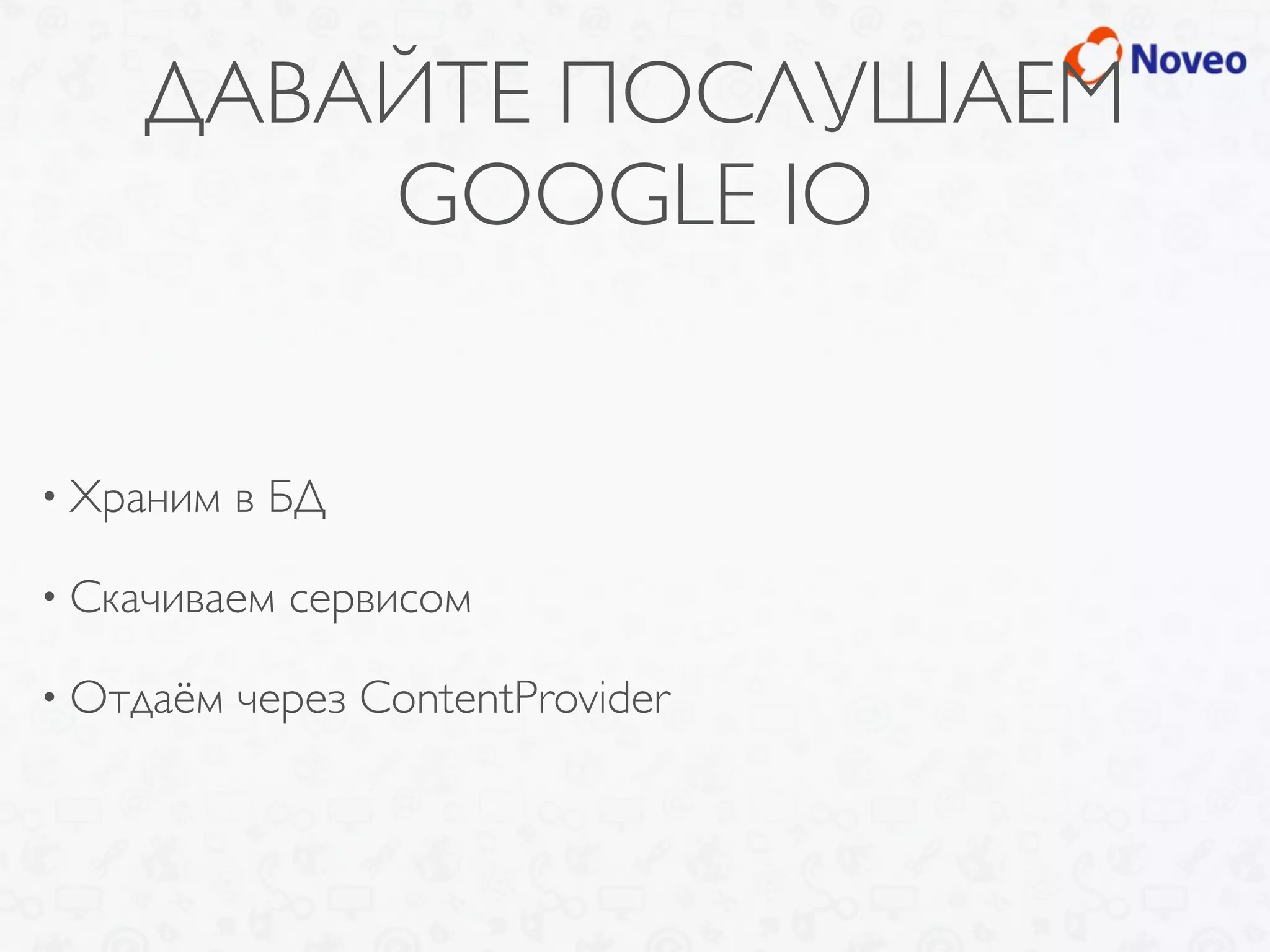 ДАВАЙТЕ ПОСЛУШАЕМ
GOOGLE IO
• Храним в БД
• Скачиваем сервисом
• Отдаём через ContentProvider
 