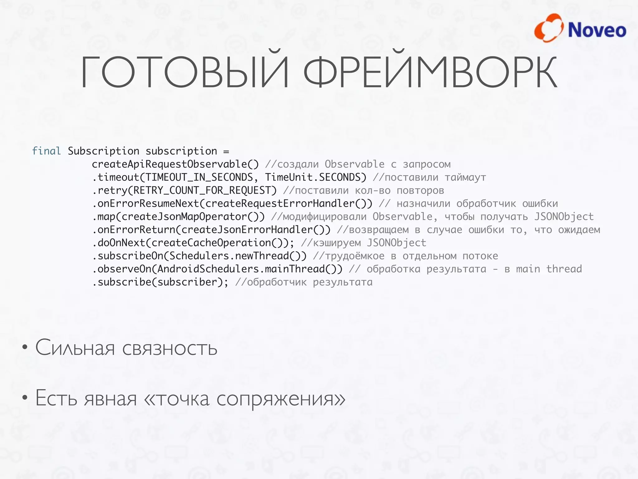 ГОТОВЫЙ ФРЕЙМВОРК
• Сильная связность
• Есть явная «точка сопряжения»
final Subscription subscription =
createApiRequestObservable() //создали Observable с запросом
.timeout(TIMEOUT_IN_SECONDS, TimeUnit.SECONDS) //поставили таймаут
.retry(RETRY_COUNT_FOR_REQUEST) //поставили кол-во повторов
.onErrorResumeNext(createRequestErrorHandler()) // назначили обработчик ошибки
.map(createJsonMapOperator()) //модифицировали Observable, чтобы получать JSONObject
.onErrorReturn(createJsonErrorHandler()) //возвращаем в случае ошибки то, что ожидаем
.doOnNext(createCacheOperation()); //кэшируем JSONObject
.subscribeOn(Schedulers.newThread()) //трудоёмкое в отдельном потоке
.observeOn(AndroidSchedulers.mainThread()) // обработка результата - в main thread
.subscribe(subscriber); //обработчик результата
 