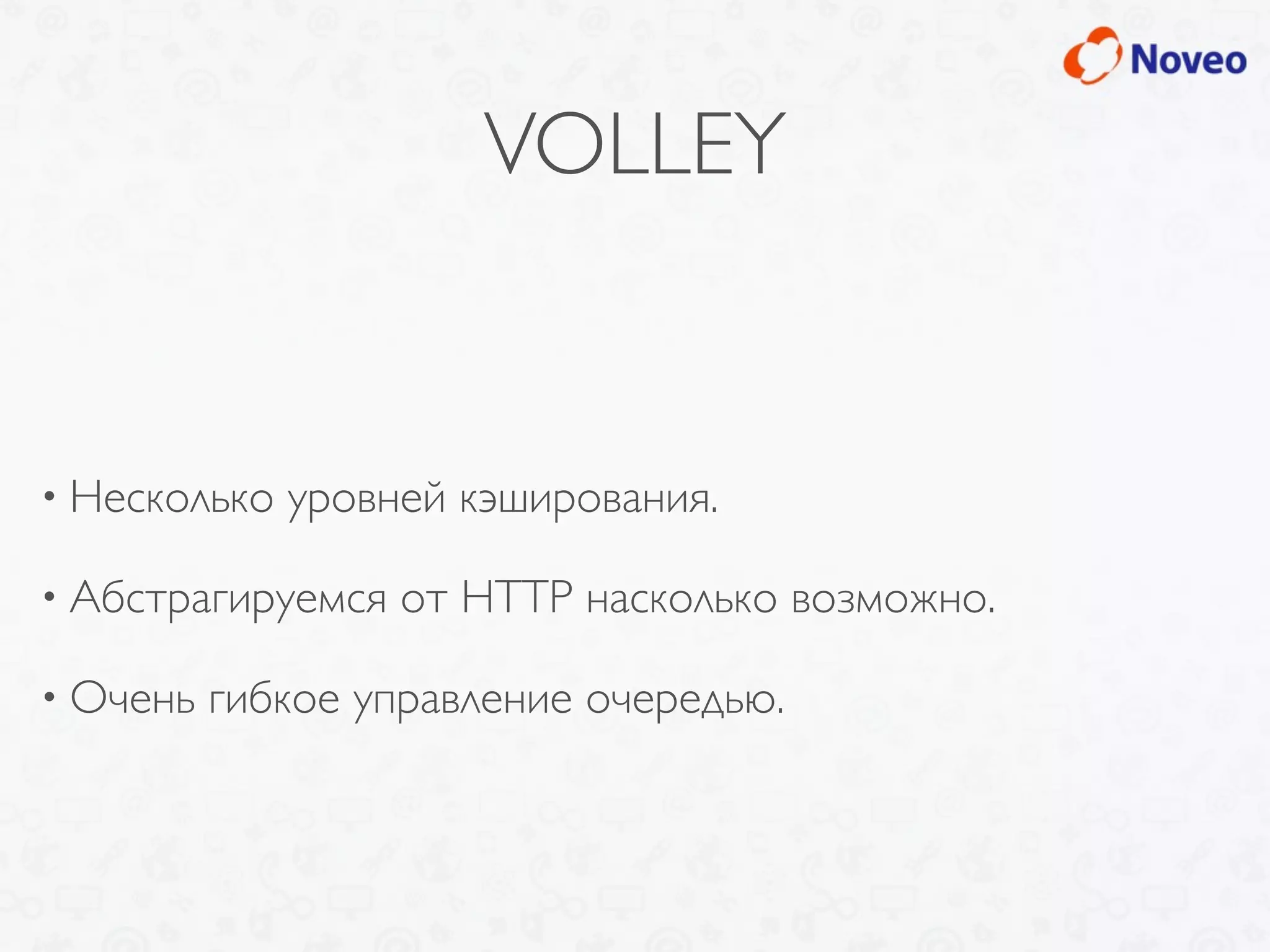 VOLLEY
• Несколько уровней кэширования.
• Абстрагируемся от HTTP насколько возможно.
• Очень гибкое управление очередью.
 