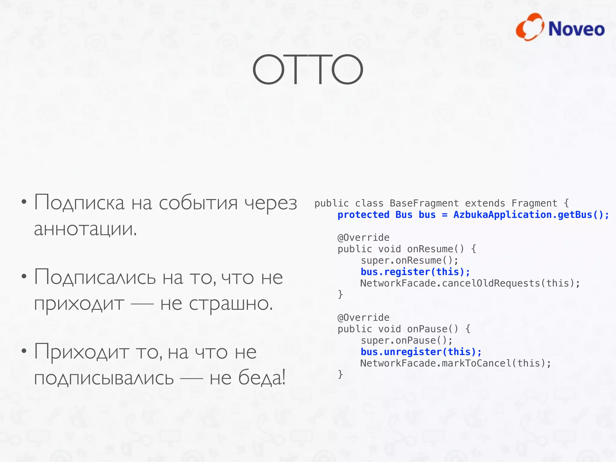 OTTO
• Подписка на события через
аннотации.
• Подписались на то, что не
приходит — не страшно.
• Приходит то, на что не
подписывались — не беда!
public class BaseFragment extends Fragment {
protected Bus bus = AzbukaApplication.getBus();
@Override
public void onResume() {
super.onResume();
bus.register(this);
NetworkFacade.cancelOldRequests(this);
}
@Override
public void onPause() {
super.onPause();
bus.unregister(this);
NetworkFacade.markToCancel(this);
}
 