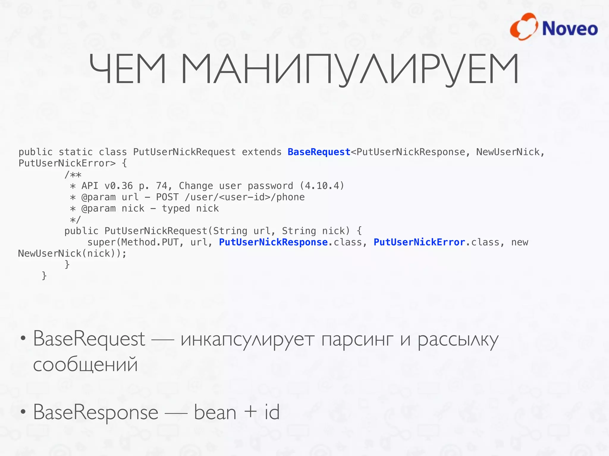 ЧЕМ МАНИПУЛИРУЕМ
• BaseRequest — инкапсулирует парсинг и рассылку
сообщений
• BaseResponse — bean + id
public static class PutUserNickRequest extends BaseRequest<PutUserNickResponse, NewUserNick,
PutUserNickError> {
/**
* API v0.36 p. 74, Change user password (4.10.4)
* @param url - POST /user/<user-id>/phone
* @param nick - typed nick
*/
public PutUserNickRequest(String url, String nick) {
super(Method.PUT, url, PutUserNickResponse.class, PutUserNickError.class, new
NewUserNick(nick));
}
}
 