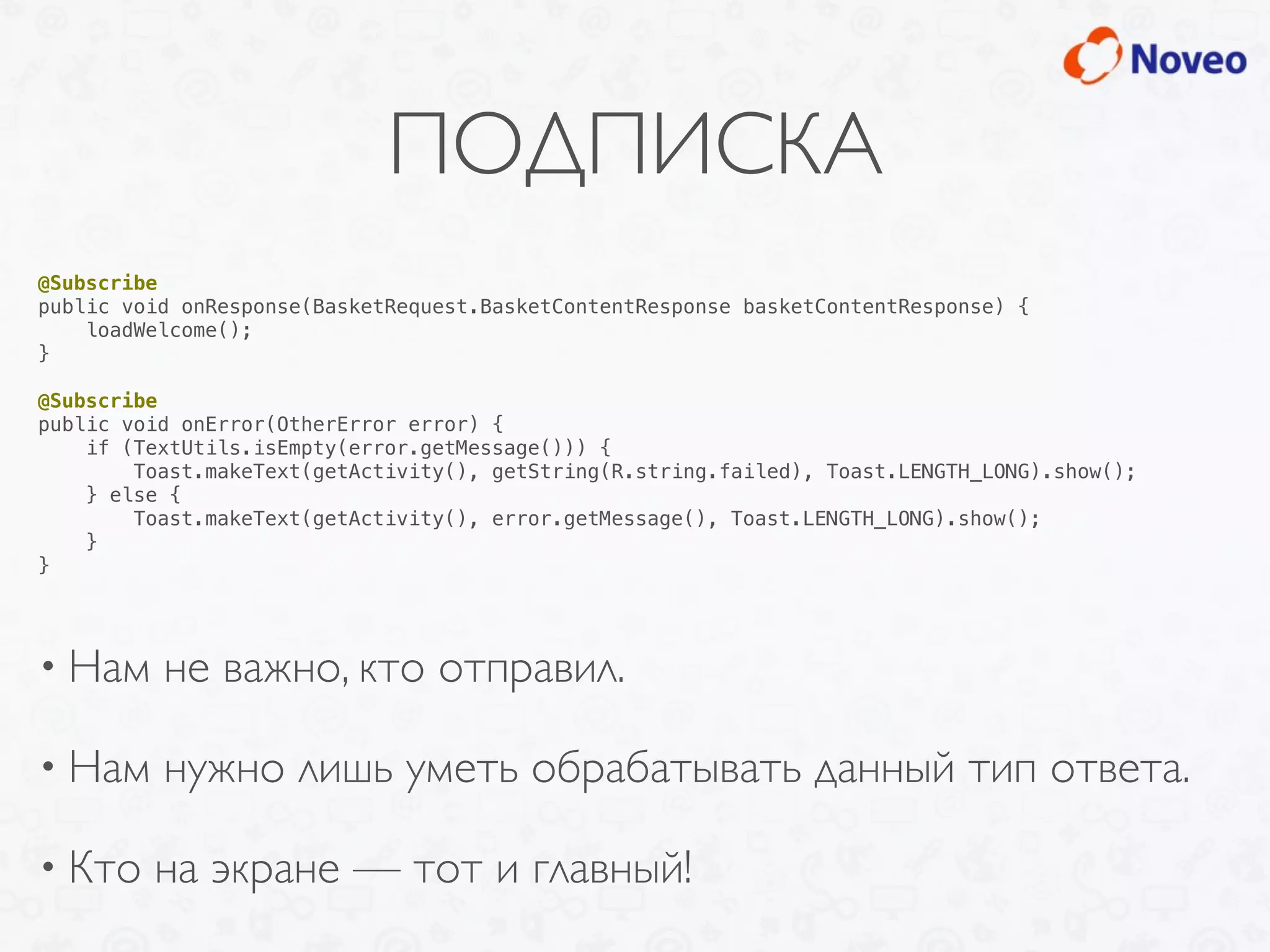 ПОДПИСКА
• Нам не важно, кто отправил.
• Нам нужно лишь уметь обрабатывать данный тип ответа.
• Кто на экране — тот и главный!
@Subscribe
public void onResponse(BasketRequest.BasketContentResponse basketContentResponse) {
loadWelcome();
}
@Subscribe
public void onError(OtherError error) {
if (TextUtils.isEmpty(error.getMessage())) {
Toast.makeText(getActivity(), getString(R.string.failed), Toast.LENGTH_LONG).show();
} else {
Toast.makeText(getActivity(), error.getMessage(), Toast.LENGTH_LONG).show();
}
}
 
