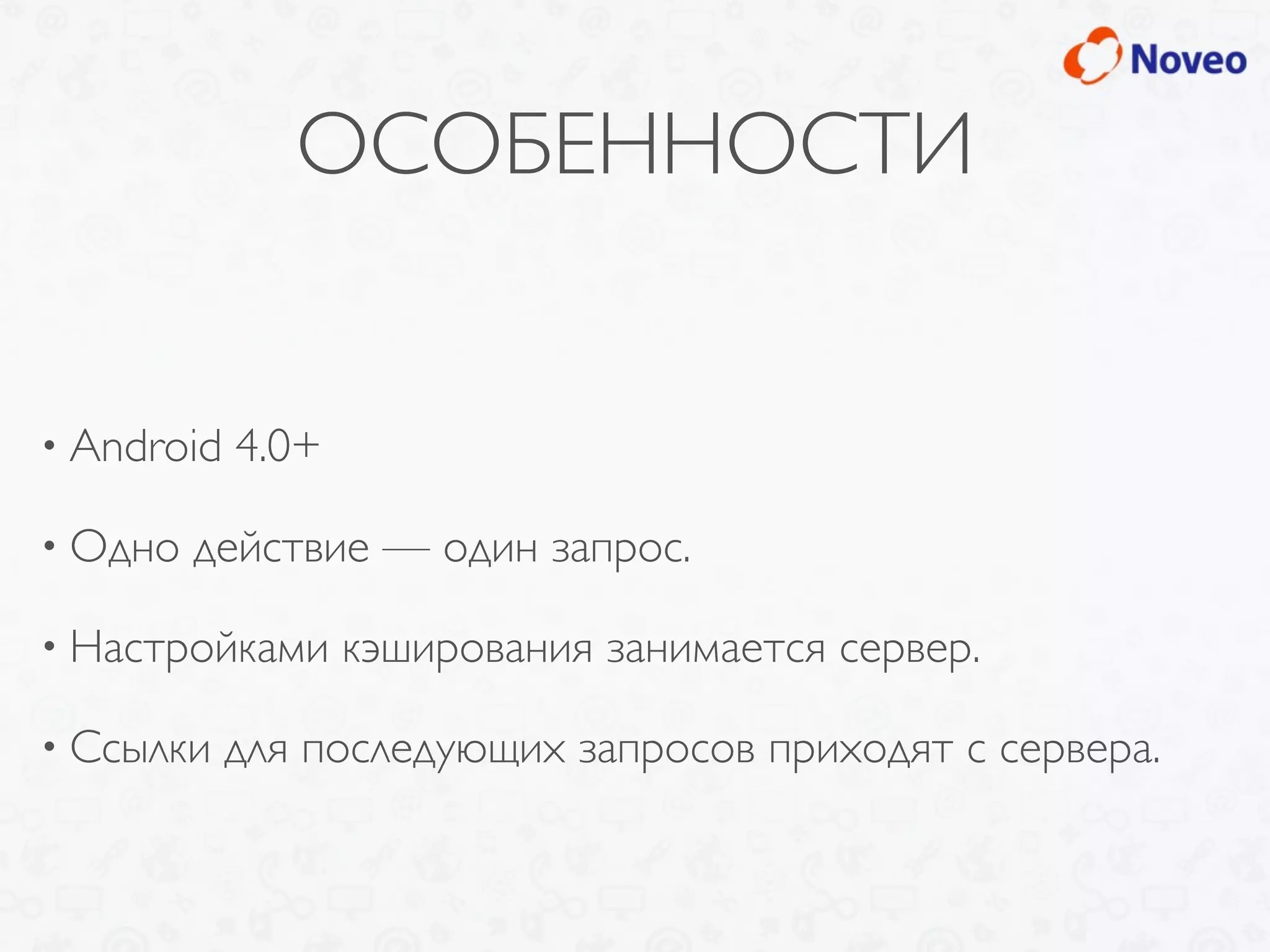 ОСОБЕННОСТИ
• Android 4.0+
• Одно действие — один запрос.
• Настройками кэширования занимается сервер.
• Ссылки для последующих запросов приходят с сервера.
 