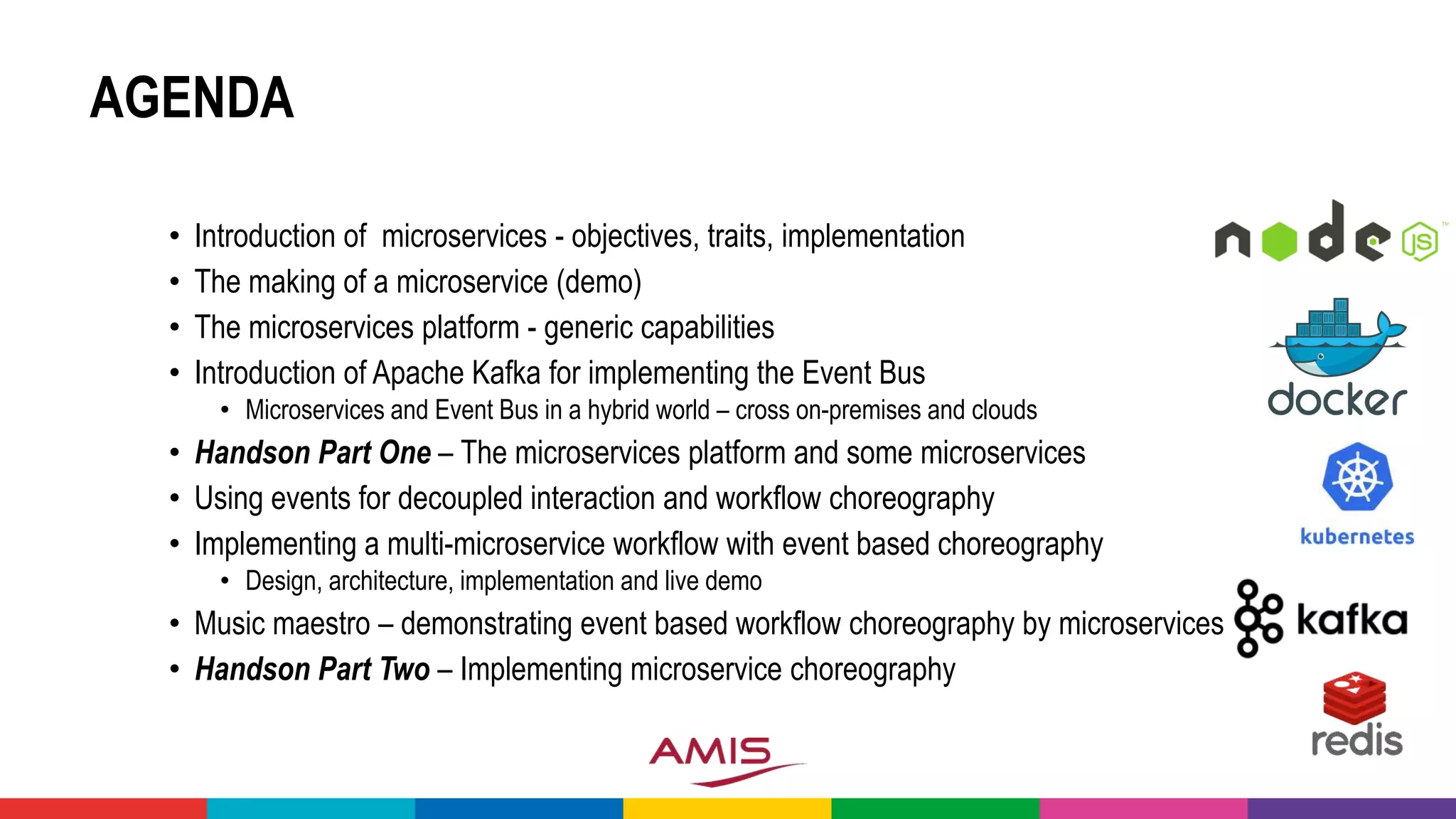 AGENDA
• Introduction of microservices - objectives, traits, implementation
• The making of a microservice (demo)
• The microservices platform - generic capabilities
• Introduction of Apache Kafka for implementing the Event Bus
• Microservices and Event Bus in a hybrid world – cross on-premises and clouds
• Handson Part One – The microservices platform and some microservices
• Using events for decoupled interaction and workflow choreography
• Implementing a multi-microservice workflow with event based choreography
• Design, architecture, implementation and live demo
• Music maestro – demonstrating event based workflow choreography by microservices
• Handson Part Two – Implementing microservice choreography
 