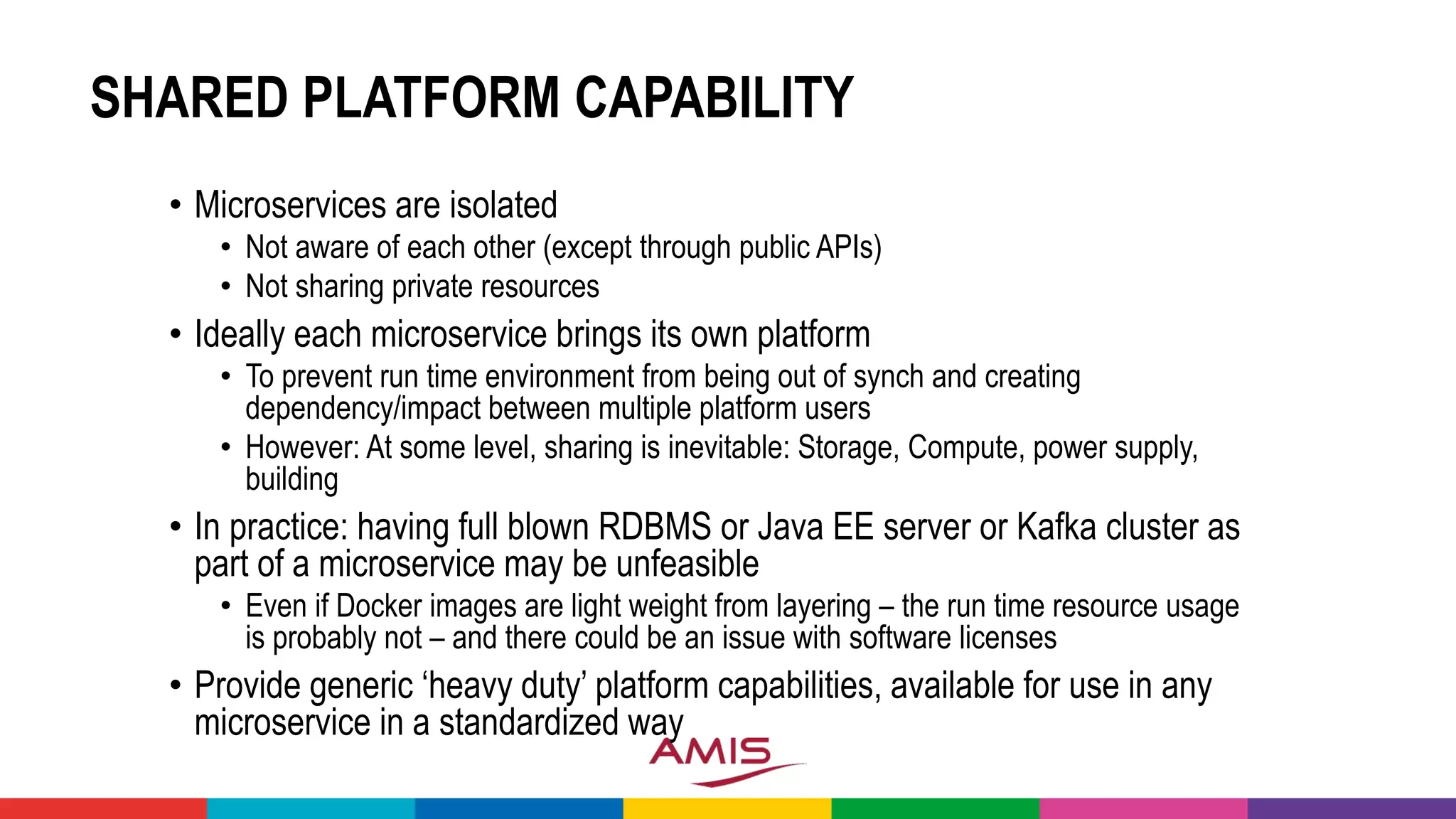 SHARED PLATFORM CAPABILITY
• Microservices are isolated
• Not aware of each other (except through public APIs)
• Not sharing private resources
• Ideally each microservice brings its own platform
• To prevent run time environment from being out of synch and creating
dependency/impact between multiple platform users
• However: At some level, sharing is inevitable: Storage, Compute, power supply,
building
• In practice: having full blown RDBMS or Java EE server or Kafka cluster as
part of a microservice may be unfeasible
• Even if Docker images are light weight from layering – the run time resource usage
is probably not – and there could be an issue with software licenses
• Provide generic ‘heavy duty’ platform capabilities, available for use in any
microservice in a standardized way
 