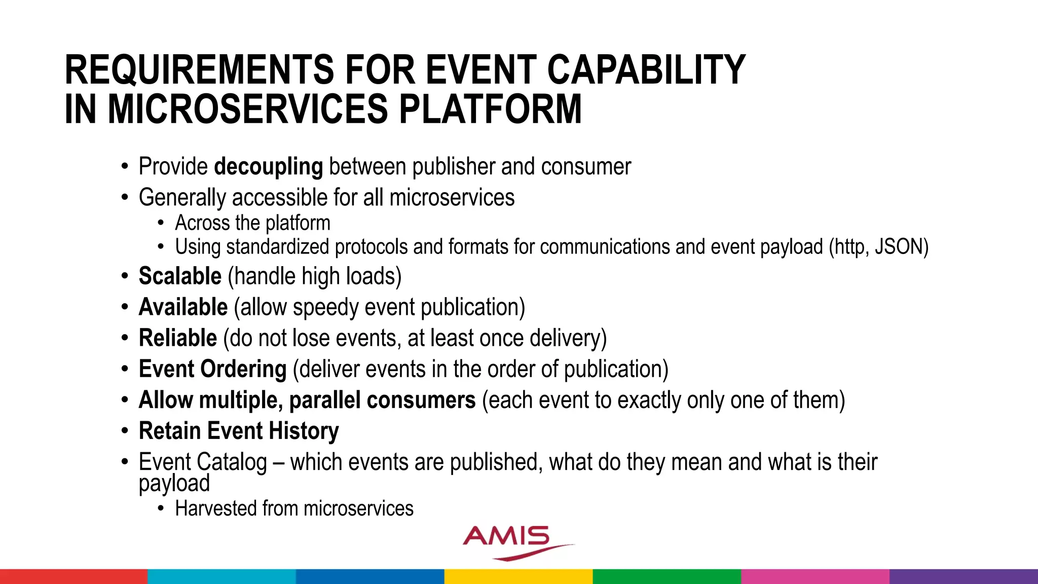 REQUIREMENTS FOR EVENT CAPABILITY
IN MICROSERVICES PLATFORM
• Provide decoupling between publisher and consumer
• Generally accessible for all microservices
• Across the platform
• Using standardized protocols and formats for communications and event payload (http, JSON)
• Scalable (handle high loads)
• Available (allow speedy event publication)
• Reliable (do not lose events, at least once delivery)
• Event Ordering (deliver events in the order of publication)
• Allow multiple, parallel consumers (each event to exactly only one of them)
• Retain Event History
• Event Catalog – which events are published, what do they mean and what is their
payload
• Harvested from microservices
 