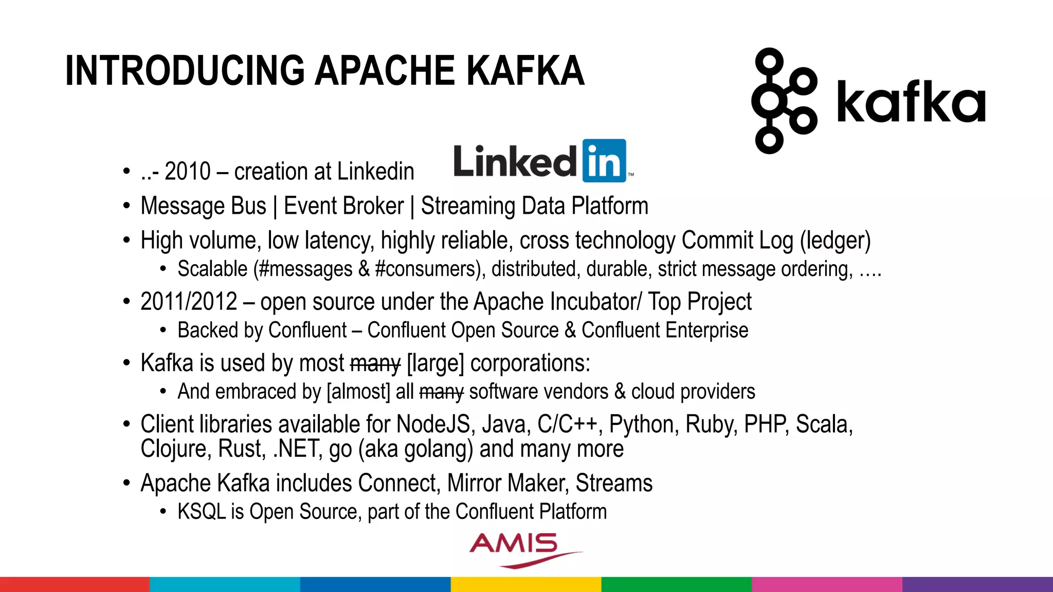 INTRODUCING APACHE KAFKA
• ..- 2010 – creation at Linkedin
• Message Bus | Event Broker | Streaming Data Platform
• High volume, low latency, highly reliable, cross technology Commit Log (ledger)
• Scalable (#messages & #consumers), distributed, durable, strict message ordering, ….
• 2011/2012 – open source under the Apache Incubator/ Top Project
• Backed by Confluent – Confluent Open Source & Confluent Enterprise
• Kafka is used by most many [large] corporations:
• And embraced by [almost] all many software vendors & cloud providers
• Client libraries available for NodeJS, Java, C/C++, Python, Ruby, PHP, Scala,
Clojure, Rust, .NET, go (aka golang) and many more
• Apache Kafka includes Connect, Mirror Maker, Streams
• KSQL is Open Source, part of the Confluent Platform
 