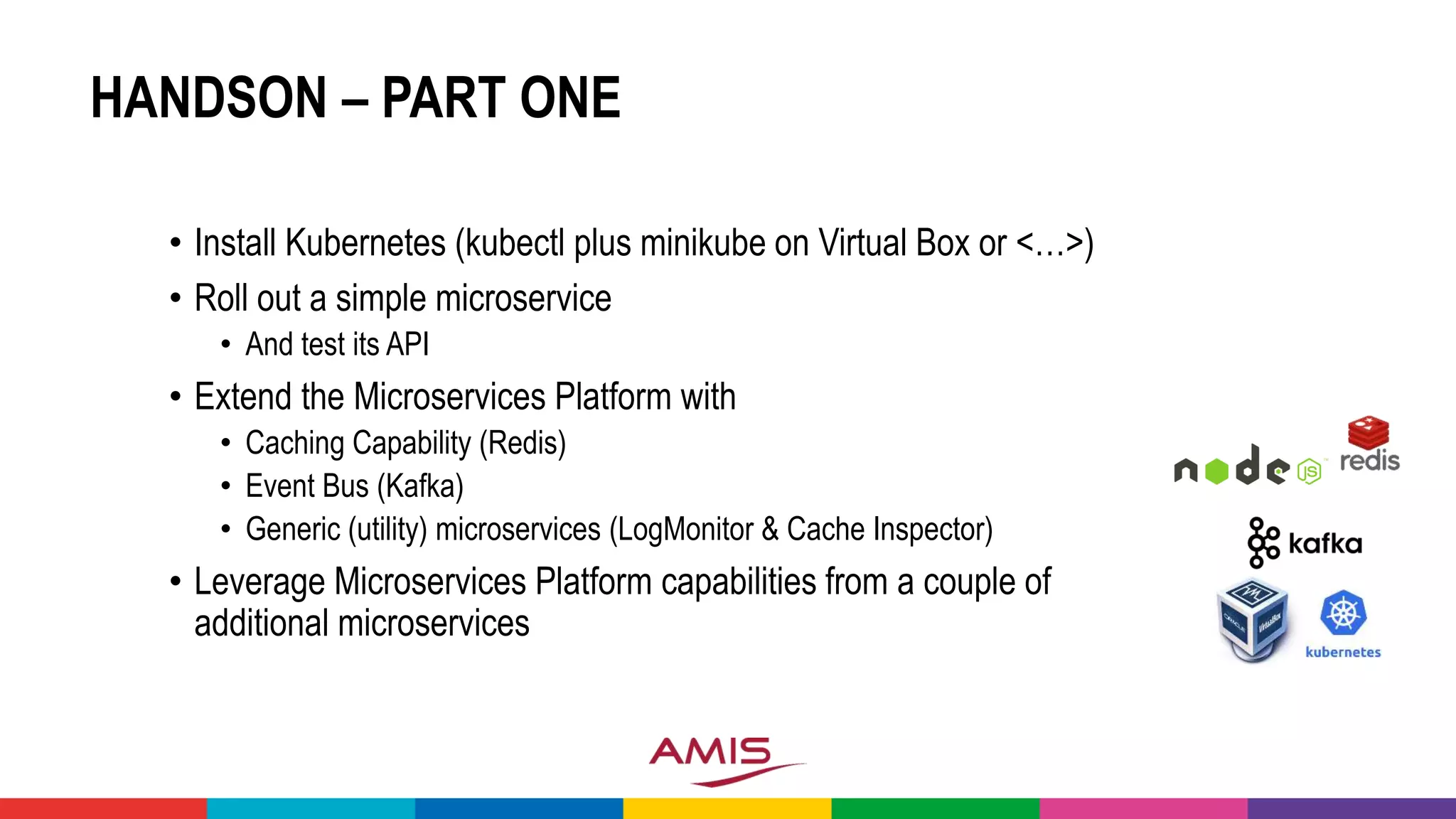 HANDSON – PART ONE
• Install Kubernetes (kubectl plus minikube on Virtual Box or <…>)
• Roll out a simple microservice
• And test its API
• Extend the Microservices Platform with
• Caching Capability (Redis)
• Event Bus (Kafka)
• Generic (utility) microservices (LogMonitor & Cache Inspector)
• Leverage Microservices Platform capabilities from a couple of
additional microservices
 