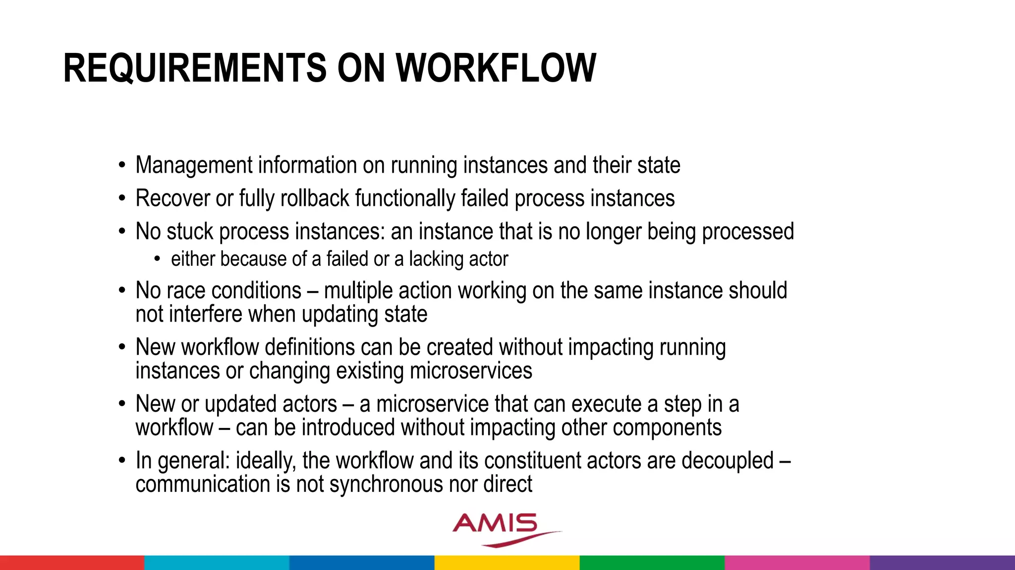 REQUIREMENTS ON WORKFLOW
• Management information on running instances and their state
• Recover or fully rollback functionally failed process instances
• No stuck process instances: an instance that is no longer being processed
• either because of a failed or a lacking actor
• No race conditions – multiple action working on the same instance should
not interfere when updating state
• New workflow definitions can be created without impacting running
instances or changing existing microservices
• New or updated actors – a microservice that can execute a step in a
workflow – can be introduced without impacting other components
• In general: ideally, the workflow and its constituent actors are decoupled –
communication is not synchronous nor direct
 