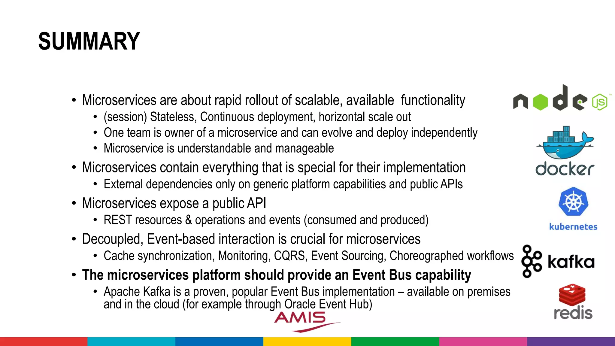 SUMMARY
• Microservices are about rapid rollout of scalable, available functionality
• (session) Stateless, Continuous deployment, horizontal scale out
• One team is owner of a microservice and can evolve and deploy independently
• Microservice is understandable and manageable
• Microservices contain everything that is special for their implementation
• External dependencies only on generic platform capabilities and public APIs
• Microservices expose a public API
• REST resources & operations and events (consumed and produced)
• Decoupled, Event-based interaction is crucial for microservices
• Cache synchronization, Monitoring, CQRS, Event Sourcing, Choreographed workflows
• The microservices platform should provide an Event Bus capability
• Apache Kafka is a proven, popular Event Bus implementation – available on premises
and in the cloud (for example through Oracle Event Hub)
 