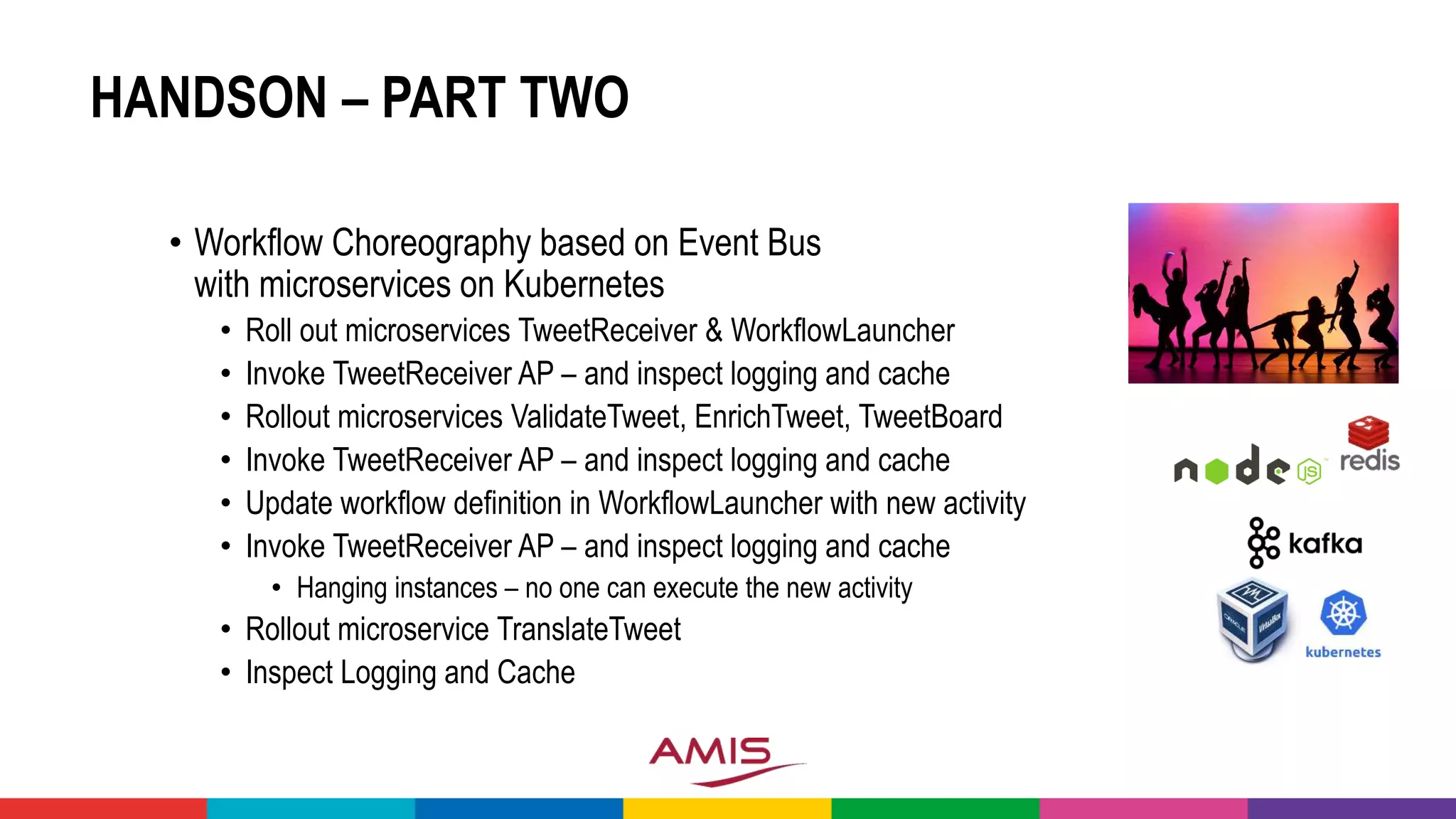 HANDSON – PART TWO
• Workflow Choreography based on Event Bus
with microservices on Kubernetes
• Roll out microservices TweetReceiver & WorkflowLauncher
• Invoke TweetReceiver AP – and inspect logging and cache
• Rollout microservices ValidateTweet, EnrichTweet, TweetBoard
• Invoke TweetReceiver AP – and inspect logging and cache
• Update workflow definition in WorkflowLauncher with new activity
• Invoke TweetReceiver AP – and inspect logging and cache
• Hanging instances – no one can execute the new activity
• Rollout microservice TranslateTweet
• Inspect Logging and Cache
 