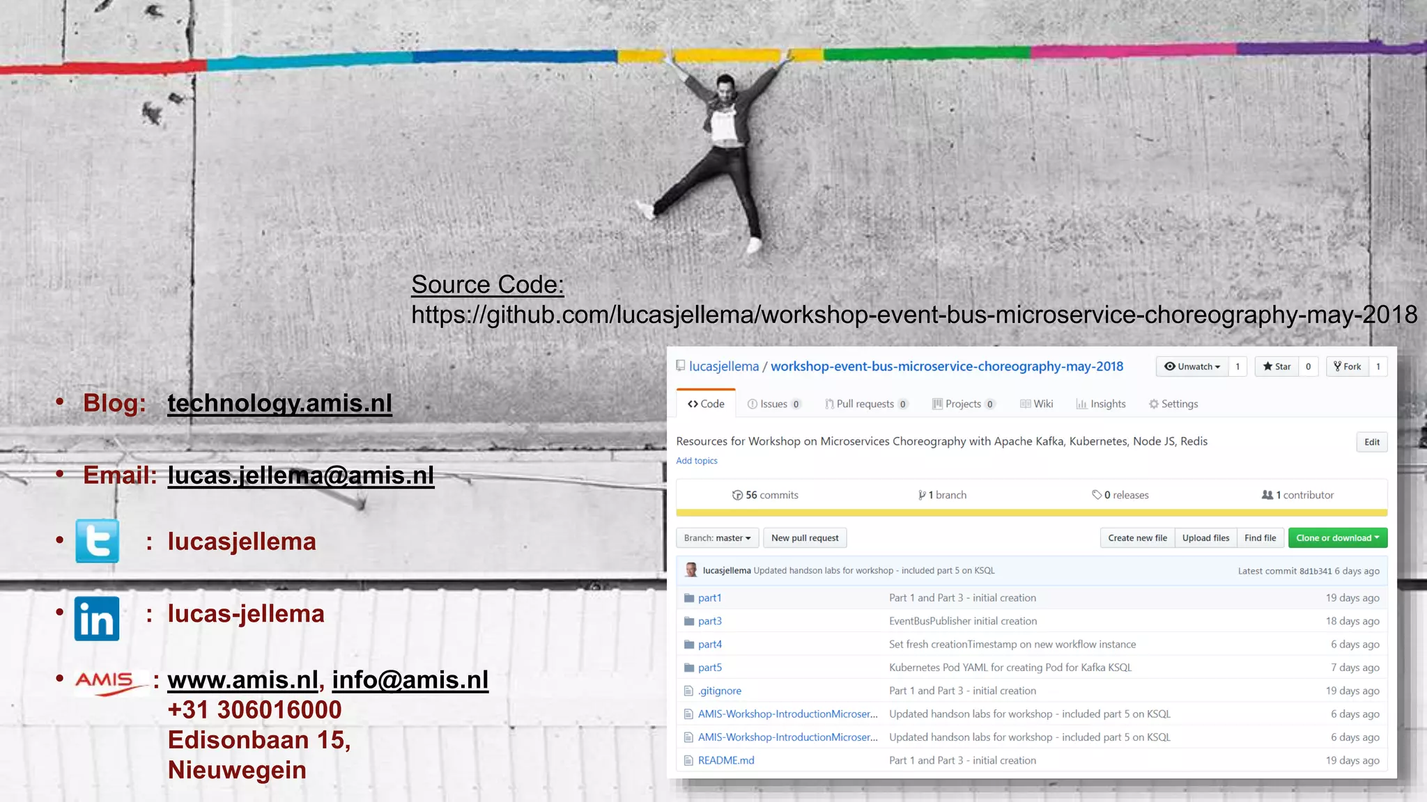 • Blog: technology.amis.nl
• Email: lucas.jellema@amis.nl
• : lucasjellema
• : lucas-jellema
• : www.amis.nl, info@amis.nl
+31 306016000
Edisonbaan 15,
Nieuwegein
Source Code:
https://github.com/lucasjellema/workshop-event-bus-microservice-choreography-may-2018
 