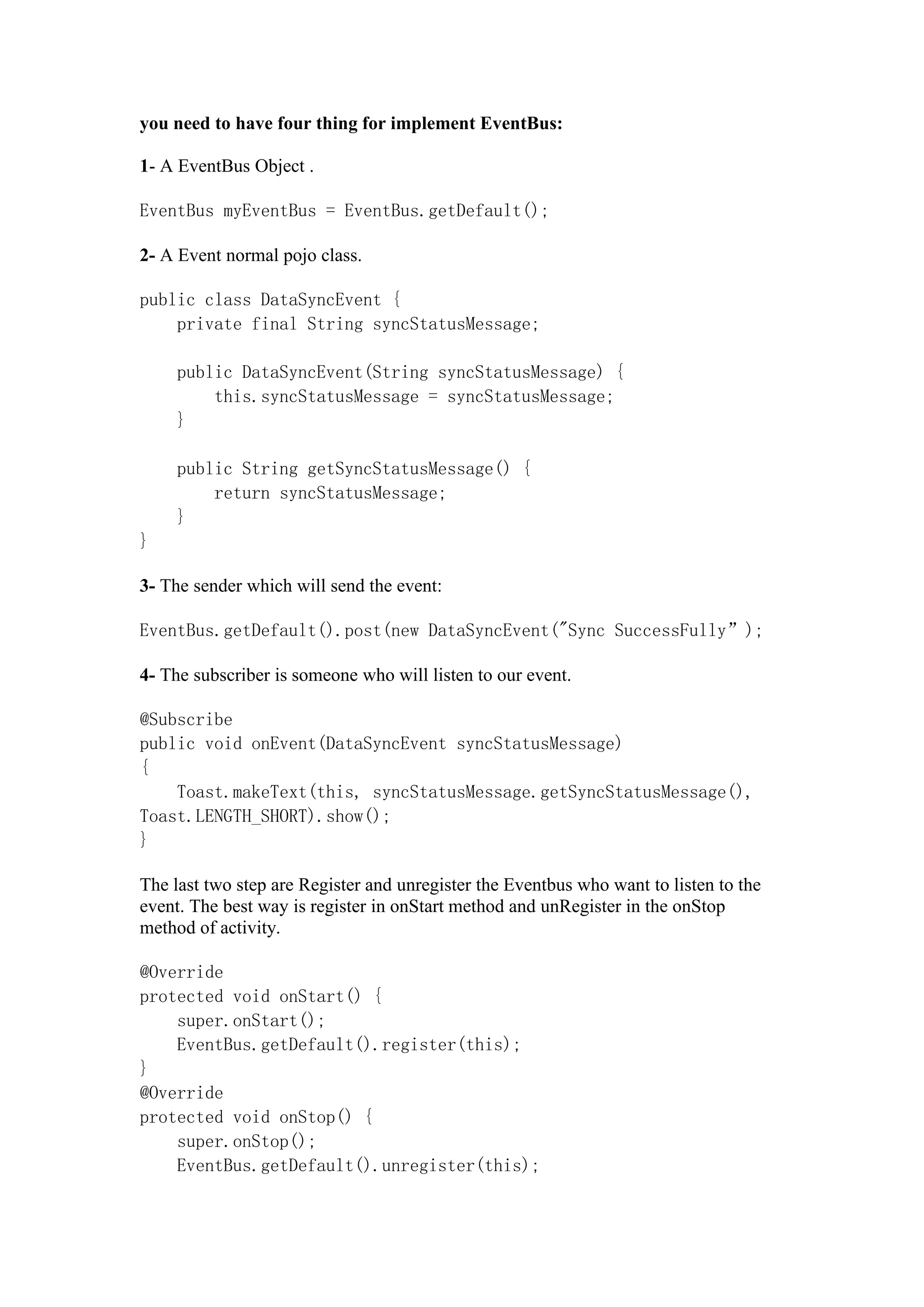 you need to have four thing for implement EventBus:
1- A EventBus Object .
EventBus myEventBus = EventBus.getDefault();
2- A Event normal pojo class.
public class DataSyncEvent {
private final String syncStatusMessage;
public DataSyncEvent(String syncStatusMessage) {
this.syncStatusMessage = syncStatusMessage;
}
public String getSyncStatusMessage() {
return syncStatusMessage;
}
}
3- The sender which will send the event:
EventBus.getDefault().post(new DataSyncEvent("Sync SuccessFully”);
4- The subscriber is someone who will listen to our event.
@Subscribe
public void onEvent(DataSyncEvent syncStatusMessage)
{
Toast.makeText(this, syncStatusMessage.getSyncStatusMessage(),
Toast.LENGTH_SHORT).show();
}
The last two step are Register and unregister the Eventbus who want to listen to the
event. The best way is register in onStart method and unRegister in the onStop
method of activity.
@Override
protected void onStart() {
super.onStart();
EventBus.getDefault().register(this);
}
@Override
protected void onStop() {
super.onStop();
EventBus.getDefault().unregister(this);
 
