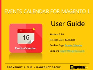 EVENTS CALENDAR FOR MAGENTO 1
User Guide
Version: 0.1.8
Release Date: 17.03.2016
Product Page: Events Calendar
Support: support@magebuzz.com
C O P Y R I G H T © 2 0 1 6 – M A G E B U Z Z S T O R E
 