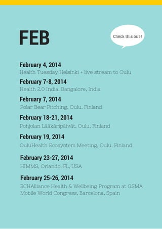 Check this out !
February 7-8, 2014
FEB
Health 2.0 India, Bangalore, India
February 4, 2014
Health Tuesday Helsinki + live stream to Oulu
February 7, 2014
Polar Bear Pitching, Oulu, Finland
February 18-21, 2014
Pohjolan Lääkäripäivät, Oulu, Finland
February 19, 2014
OuluHealth Ecosystem Meeting, Oulu, Finland
February 23-27, 2014
HIMMS, Orlando, FL, USA
February 25-26, 2014
ECHAlliance Health & Wellbeing Program at GSMA
Mobile World Congress, Barcelona, Spain
 