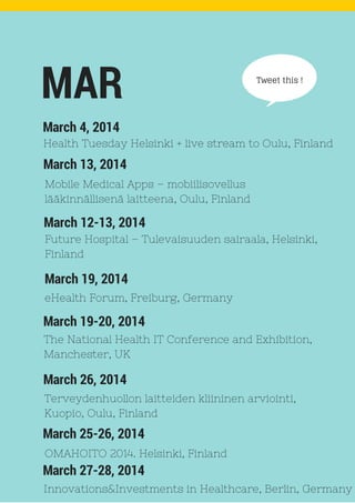 Tweet this !
March 13, 2014
MAR
Mobile Medical Apps – mobiilisovellus
lääkinnällisenä laitteena, Oulu, Finland
March 4, 2014
Health Tuesday Helsinki + live stream to Oulu, Finland
March 12-13, 2014
Future Hospital – Tulevaisuuden sairaala, Helsinki,
Finland
March 19, 2014
eHealth Forum, Freiburg, Germany
March 19-20, 2014
The National Health IT Conference and Exhibition,
Manchester, UK
March 26, 2014
Terveydenhuollon laitteiden kliininen arviointi,
Kuopio, Oulu, Finland
March 25-26, 2014
OMAHOITO 2014. Helsinki, Finland
March 27-28, 2014
Innovations&Investments in Healthcare, Berlin, Germany
 