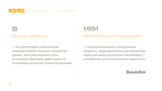 5
BI
Business intelligence
— инструментарий позволяющий
интерпретировать большое количество
данных, заостряя внимание лишь
на ключевых факторах эффективности,
отслеживая результаты принятия решений.
MRM
Marketing Resource Management
— специализированные программные
продукты, предназначенные для управления
маркетинговыми ресурсами и являющиеся
платформой для автоматизации маркетинга.
Определение | Классификация
Википедия
 