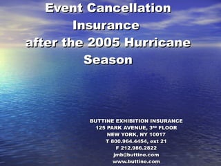 Event Cancellation Insurance  after the 2005 Hurricane Season BUTTINE EXHIBITION INSURANCE 125 PARK AVENUE, 3 RD  FLOOR NEW YORK, NY 10017 T 800.964.4454, ext 21 F 212.986.2822 [email_address] www.buttine.com   