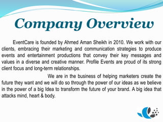 Company Overview
EventCare is founded by Ahmed Aman Sheikh in 2010. We work with our
clients, embracing their marketing and communication strategies to produce
events and entertainment productions that convey their key messages and
values in a diverse and creative manner. Profile Events are proud of its strong
client focus and long-term relationships.
We are in the business of helping marketers create the
future they want and we will do so through the power of our ideas as we believe
in the power of a big Idea to transform the future of your brand. A big idea that
attacks mind, heart & body.
 