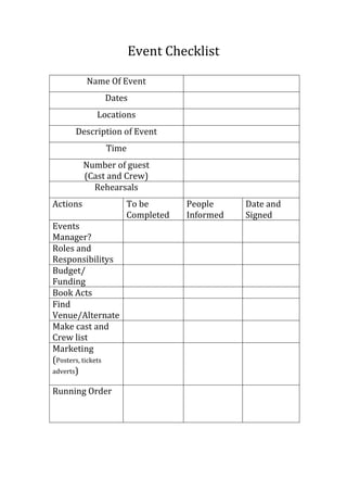 Event Checklist
Name Of Event
Dates
Locations
Description of Event
Time
Number of guest
(Cast and Crew)
Rehearsals
Actions
Events
Manager?
Roles and
Responsibilitys
Budget/
Funding
Book Acts
Find
Venue/Alternate
Make cast and
Crew list
Marketing
(Posters, tickets
adverts)
Running Order

To be
Completed

People
Informed

Date and
Signed

 