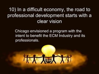 10)   In a difficult economy, the road to professional development starts with a clear vision Chicago envisioned a program with the intent to benefit the ECM Industry and its professionals. 