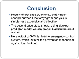 Conclusion
 Results of first case study show that, single
channel surface Electromyogram analysis is
simple, less expensive and effective.
 The second case study shows, using blackout
prediction model we can predict blackout before it
occurs.
 Here output of SVM is given to emergency control
system, which initiates the prevention mechanism
against the blackout.
 
