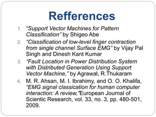 Refferences
1. “Support Vector Machines for Pattern
Classification” by Shigeo Abe
2. “Classification of low-level finger contraction
from single channel Surface EMG” by Vijay Pal
Singh and Dinesh Kant Kumar
3. “Fault Location in Power Distribution System
with Distributed Generation Using Support
Vector Machine,” by Agrawal, R.Thukaram
4. M. R. Ahsan, M. I. Ibrahimy, and O. O. Khalifa,
“EMG signal classication for human computer
interaction: A review,"European Journal of
Scientic Research, vol. 33, no. 3, pp. 480-501,
2009.
 