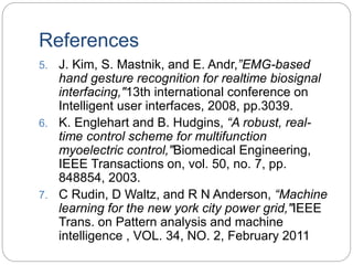 References
5. J. Kim, S. Mastnik, and E. Andr,”EMG-based
hand gesture recognition for realtime biosignal
interfacing,"13th international conference on
Intelligent user interfaces, 2008, pp.3039.
6. K. Englehart and B. Hudgins, “A robust, real-
time control scheme for multifunction
myoelectric control,"Biomedical Engineering,
IEEE Transactions on, vol. 50, no. 7, pp.
848854, 2003.
7. C Rudin, D Waltz, and R N Anderson, “Machine
learning for the new york city power grid,"IEEE
Trans. on Pattern analysis and machine
intelligence , VOL. 34, NO. 2, February 2011
 