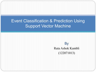 By
Ruta Ashok Kambli
(122071013)
Event Classification & Prediction Using
Support Vector Machine
 