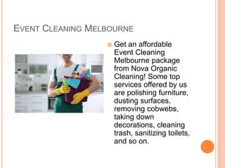 EVENT CLEANING MELBOURNE
 Get an affordable
Event Cleaning
Melbourne package
from Nova Organic
Cleaning! Some top
services offered by us
are polishing furniture,
dusting surfaces,
removing cobwebs,
taking down
decorations, cleaning
trash, sanitizing toilets,
and so on.
 