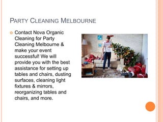 PARTY CLEANING MELBOURNE
 Contact Nova Organic
Cleaning for Party
Cleaning Melbourne &
make your event
successful! We will
provide you with the best
assistance for setting up
tables and chairs, dusting
surfaces, cleaning light
fixtures & mirrors,
reorganizing tables and
chairs, and more.
 