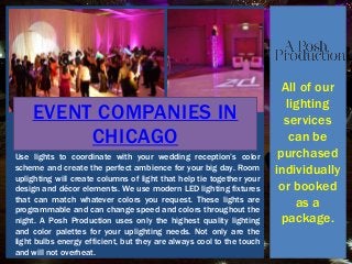 All of our
lighting
services
can be
purchased
individually
or booked
as a
package.
Use lights to coordinate with your wedding reception’s color
scheme and create the perfect ambience for your big day. Room
uplighting will create columns of light that help tie together your
design and décor elements. We use modern LED lighting fixtures
that can match whatever colors you request. These lights are
programmable and can change speed and colors throughout the
night. A Posh Production uses only the highest quality lighting
and color palettes for your uplighting needs. Not only are the
light bulbs energy efficient, but they are always cool to the touch
and will not overheat.
EVENT COMPANIES IN
CHICAGO
 