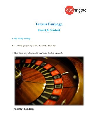 Lezara Fanpage
                             Event & Contest

1. Đề xuất ý tưởng


1.1. Vòng quay may mắn – Roulette thần kỳ


-   Ứng dụng quay số ngẫu nhiên để trúng thưởng hàng tuần




-   Cách thức hoạt động:
 