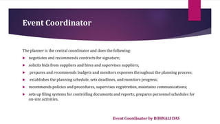 Event Coordinator by BORNALI DAS
Event Coordinator
The planner is the central coordinator and does the following:
 negotiates and recommends contracts for signature;
 solicits bids from suppliers and hires and supervises suppliers;
 prepares and recommends budgets and monitors expenses throughout the planning process;
 establishes the planning schedule, sets deadlines, and monitors progress;
 recommends policies and procedures, supervises registration, maintains communications;
 sets up filing systems for controlling documents and reports; prepares personnel schedules for
on-site activities.
 
