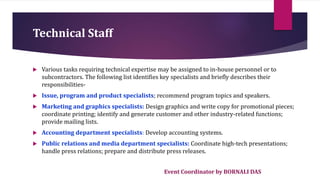 Event Coordinator by BORNALI DAS
Technical Staff
 Various tasks requiring technical expertise may be assigned to in-house personnel or to
subcontractors. The following list identifies key specialists and briefly describes their
responsibilities-
 Issue, program and product specialists; recommend program topics and speakers.
 Marketing and graphics specialists: Design graphics and write copy for promotional pieces;
coordinate printing; identify and generate customer and other industry-related functions;
provide mailing lists.
 Accounting department specialists: Develop accounting systems.
 Public relations and media department specialists: Coordinate high-tech presentations;
handle press relations; prepare and distribute press releases.
 