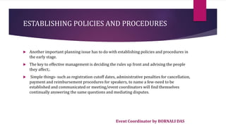 Event Coordinator by BORNALI DAS
ESTABLISHING POLICIES AND PROCEDURES
 Another important planning issue has to do with establishing policies and procedures in
the early stage.
 The key to effective management is deciding the rules up front and advising the people
they affect;.
 Simple things- such as registration cutoff dates, administrative penalties for cancellation,
payment and reimbursement procedures for speakers, to name a few-need to be
established and communicated or meeting/event coordinators will find themselves
continually answering the same questions and mediating disputes.
 