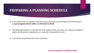 Event Coordinator by BORNALI DAS
PREPARING A PLANNING SCHEDULE
 A successful event coordinator must have many attributes, but two important characteristics
are good organizational skills and attention to detail.
 The planning schedule is a detailed list of all required tasks and steps, the required completion
dated, and the person, department, or committee responsible for each.
 It should be prepared by the event coordinator.
 